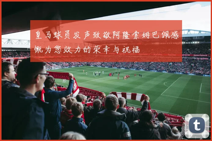 皇马球员发声致敬阿隆索姆巴佩感慨为您效力的荣幸与祝福