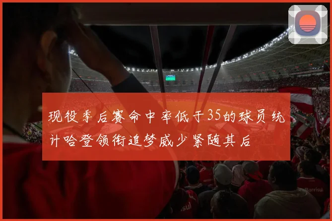 现役季后赛命中率低于35的球员统计哈登领衔追梦威少紧随其后