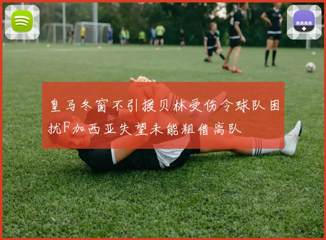 皇马冬窗不引援贝林受伤令球队困扰F加西亚失望未能租借离队