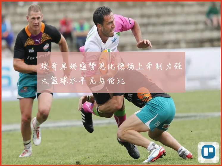 埃奇库姆盛赞恩比德场上牵制力强大篮球水平无与伦比