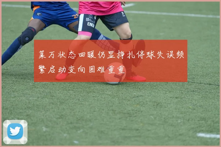 莱万状态回暖仍显挣扎停球失误频繁启动变向困难重重