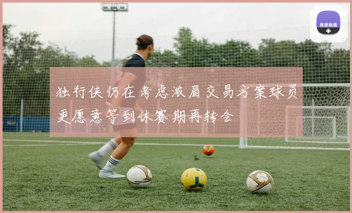 独行侠仍在考虑浓眉交易方案球员更愿意等到休赛期再转会