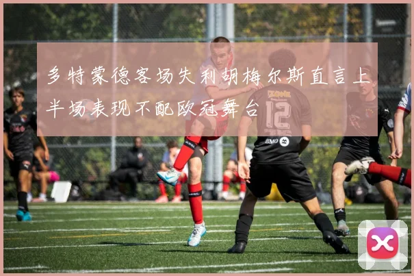 多特蒙德客场失利胡梅尔斯直言上半场表现不配欧冠舞台