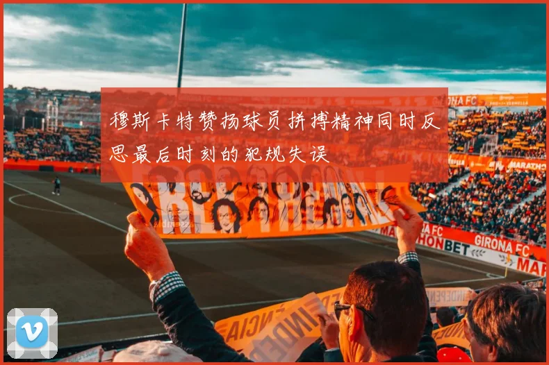 穆斯卡特赞扬球员拼搏精神同时反思最后时刻的犯规失误