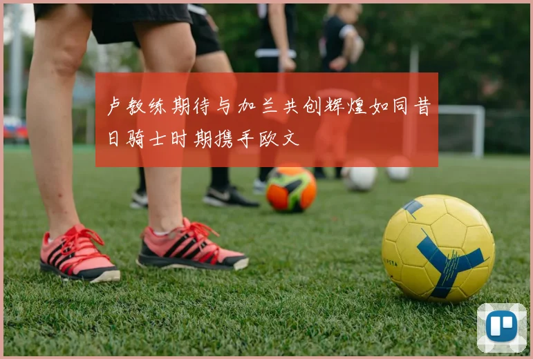 卢教练期待与加兰共创辉煌如同昔日骑士时期携手欧文