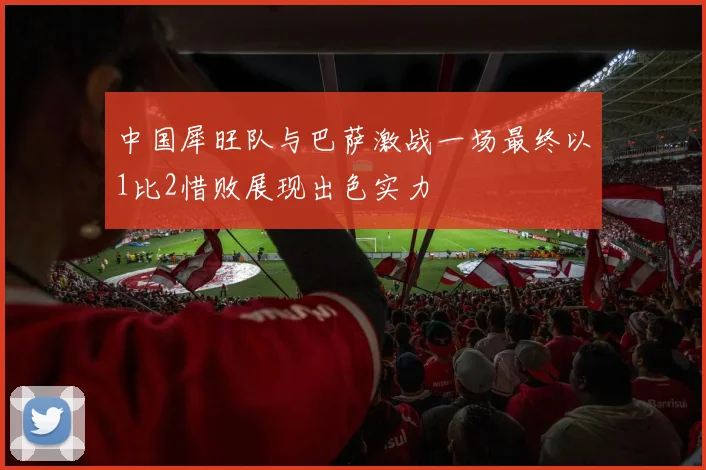 中国犀旺队与巴萨激战一场最终以1比2惜败展现出色实力