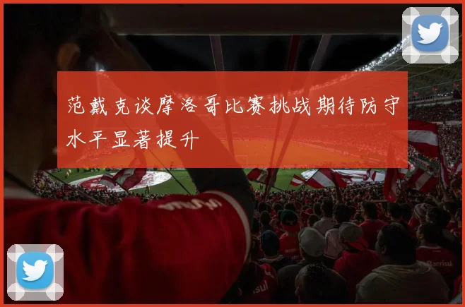 范戴克谈摩洛哥比赛挑战期待防守水平显著提升
