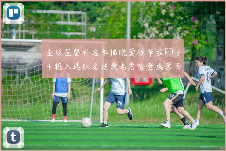 全明星替补名单揭晓爱德华兹KD小卡稳入选狄龙逆袭老詹哈登成黑马