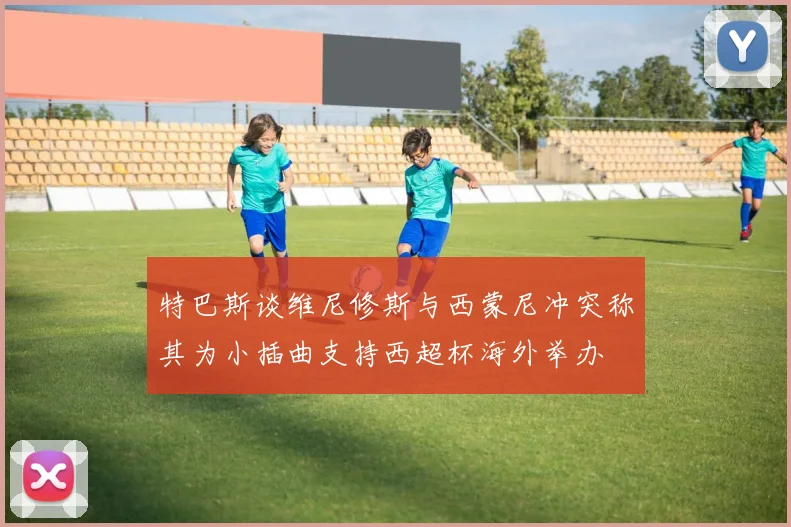特巴斯谈维尼修斯与西蒙尼冲突称其为小插曲支持西超杯海外举办