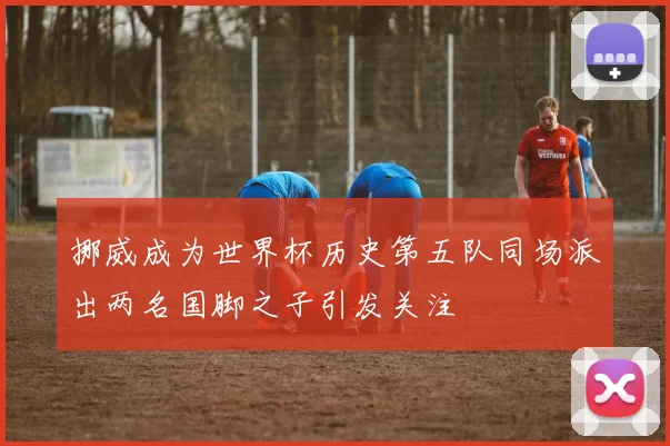 挪威成为世界杯历史第五队同场派出两名国脚之子引发关注