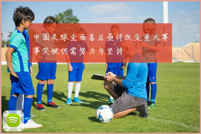 中国足球全面落后亟待改变重大赛事突破仍需努力与坚持