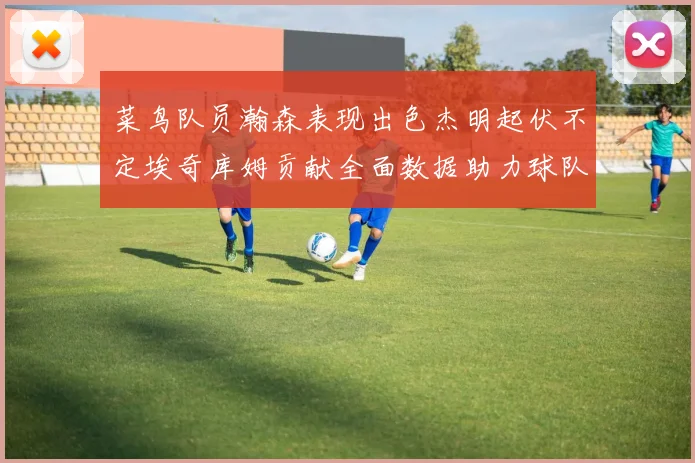 菜鸟队员瀚森表现出色杰明起伏不定埃奇库姆贡献全面数据助力球队