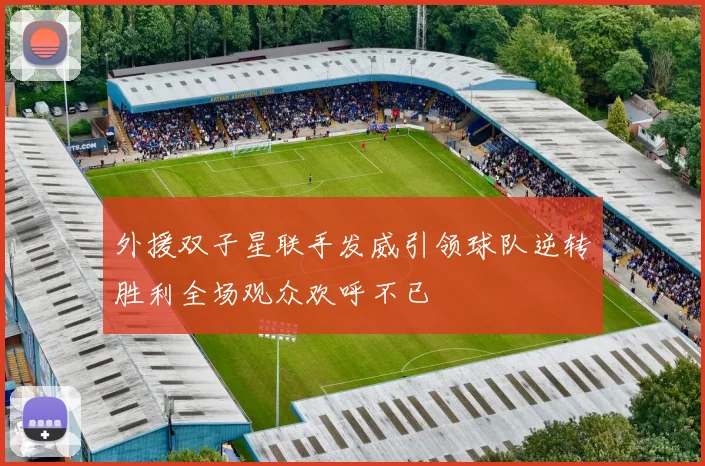 外援双子星联手发威引领球队逆转胜利全场观众欢呼不已