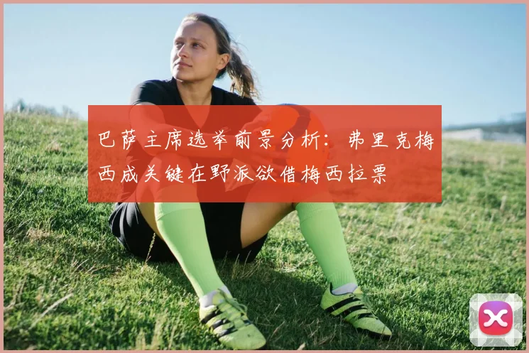 巴萨主席选举前景分析：弗里克梅西成关键在野派欲借梅西拉票