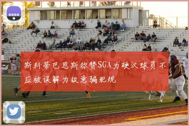 斯科蒂巴恩斯称赞SGA为硬汉球员不应被误解为故意骗犯规