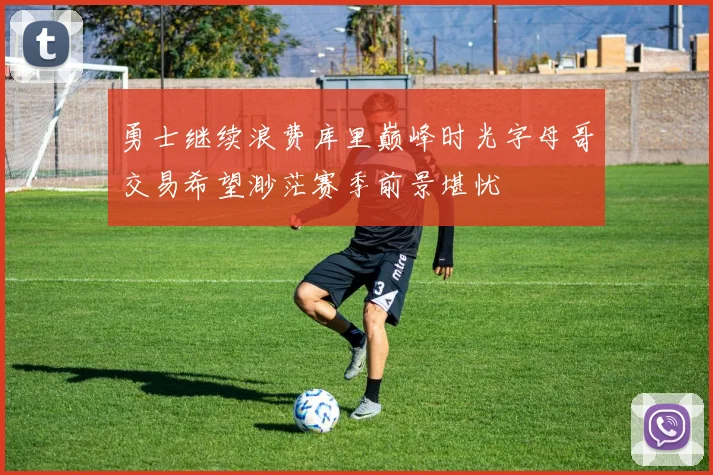 勇士继续浪费库里巅峰时光字母哥交易希望渺茫赛季前景堪忧