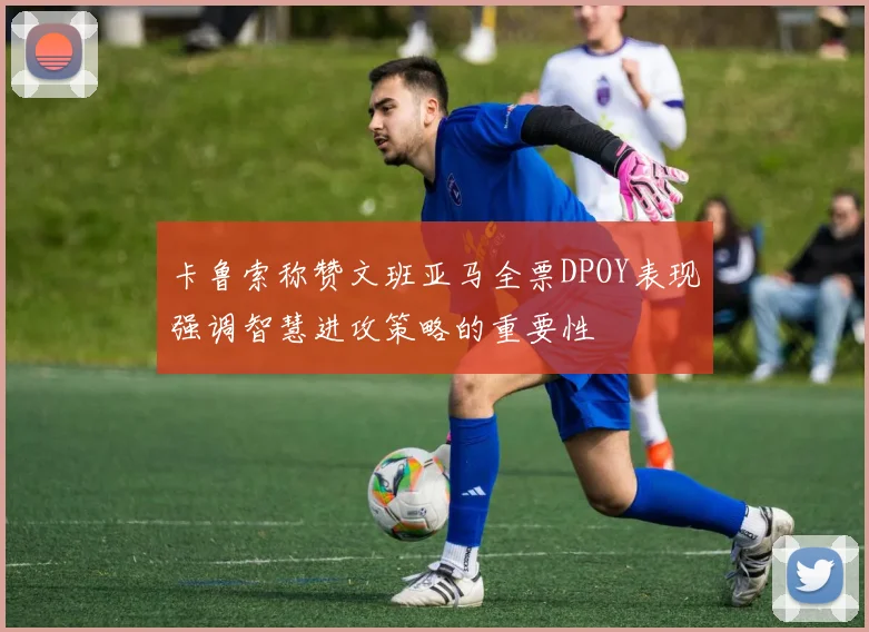 卡鲁索称赞文班亚马全票DPOY表现强调智慧进攻策略的重要性