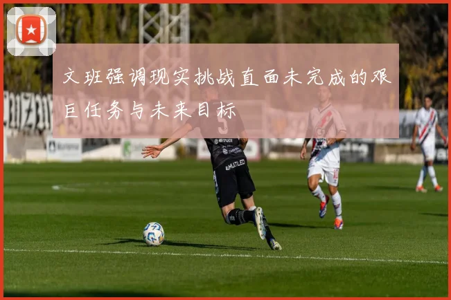文班强调现实挑战直面未完成的艰巨任务与未来目标