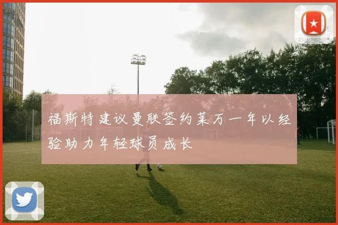 福斯特建议曼联签约莱万一年以经验助力年轻球员成长