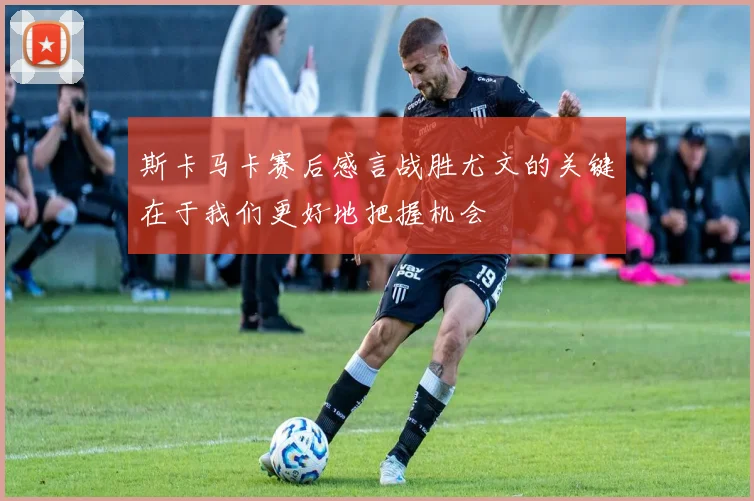 斯卡马卡赛后感言战胜尤文的关键在于我们更好地把握机会