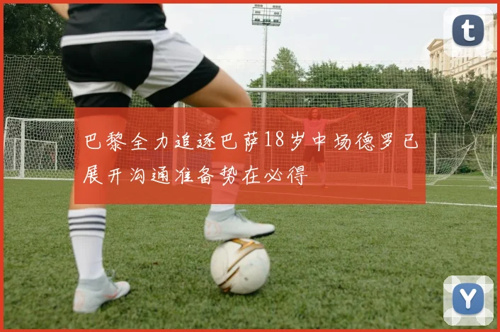 巴黎全力追逐巴萨18岁中场德罗已展开沟通准备势在必得
