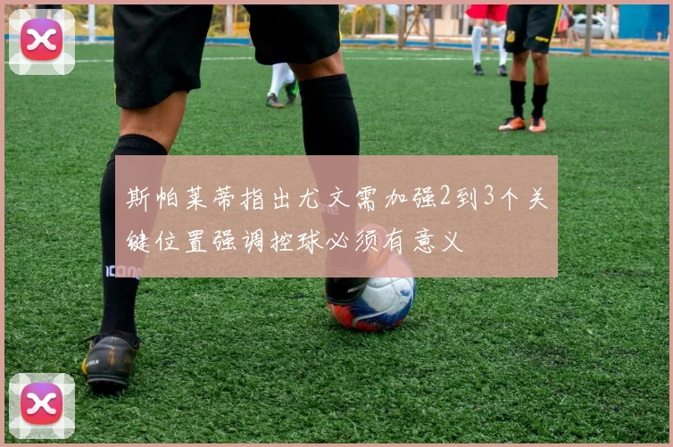 斯帕莱蒂指出尤文需加强2到3个关键位置强调控球必须有意义