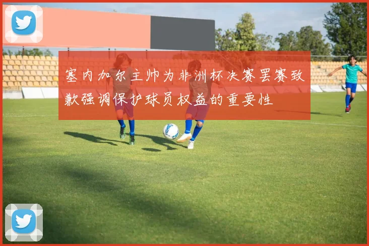 塞内加尔主帅为非洲杯决赛罢赛致歉强调保护球员权益的重要性