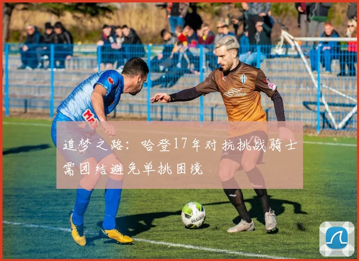 追梦之路：哈登17年对抗挑战骑士需团结避免单挑困境